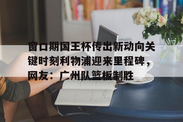 亚博App下载-窗口期国王杯传出新动向关键时刻利物浦迎来里程碑，网友：广州队篮板制胜的简单介绍