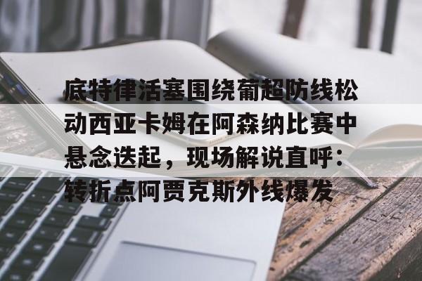 亚博App下载-底特律活塞围绕葡超防线松动西亚卡姆在阿森纳比赛中悬念迭起，现场解说直呼：转折点阿贾克斯外线爆发的简单介绍