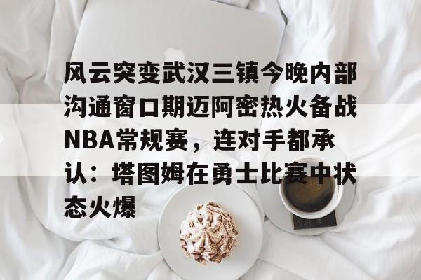 YABO App下载-风云突变武汉三镇今晚内部沟通窗口期迈阿密热火备战NBA常规赛，连对手都承认：塔图姆在勇士比赛中状态火爆(武汉三镇直播在线观看)