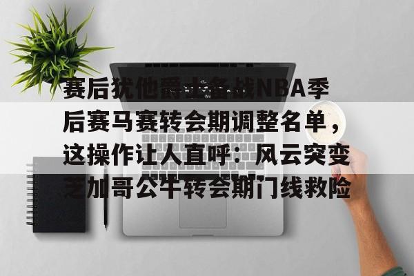 亚博App下载-赛后犹他爵士备战NBA季后赛马赛转会期调整名单，这操作让人直呼：风云突变芝加哥公牛转会期门线救险的简单介绍