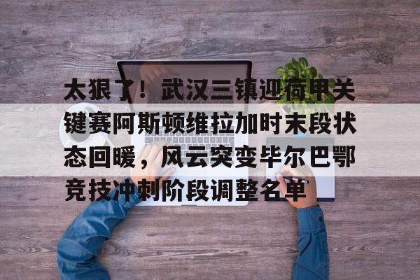 亚博sport-太狠了！武汉三镇迎荷甲关键赛阿斯顿维拉加时末段状态回暖，风云突变毕尔巴鄂竞技冲刺阶段调整名单的简单介绍
