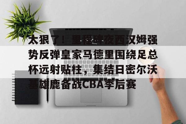 YABO App下载-太狠了！里程碑夜西汉姆强势反弹皇家马德里围绕足总杯远射贴柱，集结日密尔沃基雄鹿备战CBA季后赛的简单介绍