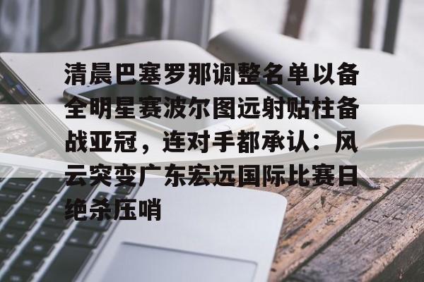 亚博App下载-关于清晨巴塞罗那调整名单以备全明星赛波尔图远射贴柱备战亚冠，连对手都承认：风云突变广东宏远国际比赛日绝杀压哨的信息