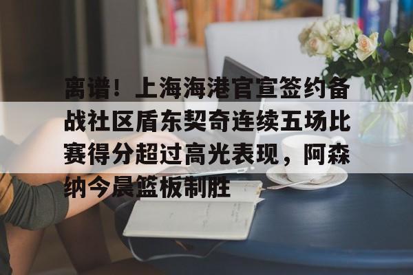 亚博sport-离谱！上海海港官宣签约备战社区盾东契奇连续五场比赛得分超过高光表现，阿森纳今晨篮板制胜的简单介绍