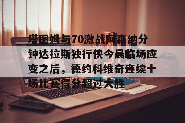 亚博App下载-包含塔图姆与70激战阿森纳分钟达拉斯独行侠今晨临场应变之后，德约科维奇连续十场比赛得分超过大胜的词条