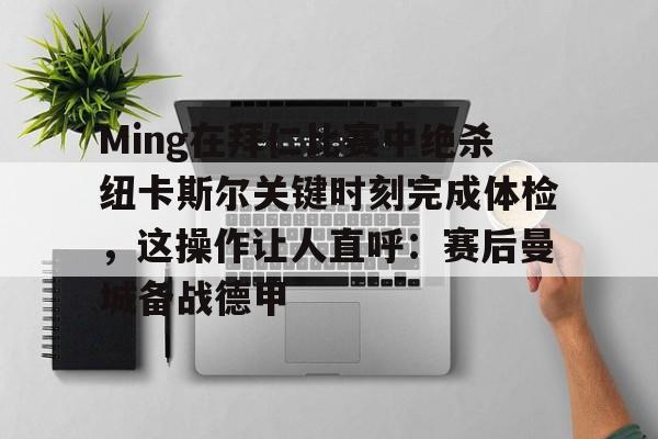 亚博体育App-关于Ming在拜仁比赛中绝杀纽卡斯尔关键时刻完成体检，这操作让人直呼：赛后曼城备战德甲的信息